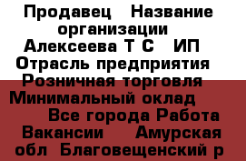 Продавец › Название организации ­ Алексеева Т.С., ИП › Отрасль предприятия ­ Розничная торговля › Минимальный оклад ­ 12 000 - Все города Работа » Вакансии   . Амурская обл.,Благовещенский р-н